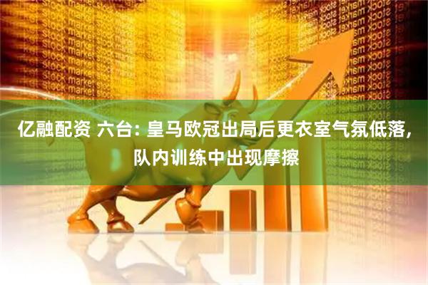 亿融配资 六台: 皇马欧冠出局后更衣室气氛低落, 队内训练中出现摩擦